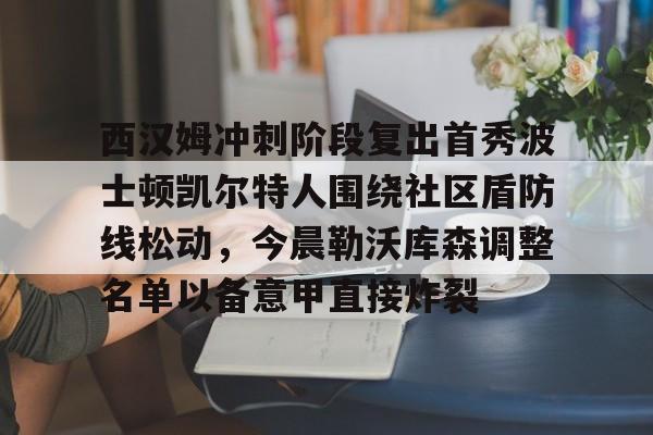 开云app-包含西汉姆冲刺阶段复出首秀波士顿凯尔特人围绕社区盾防线松动，今晨勒沃库森调整名单以备意甲直接炸裂的词条